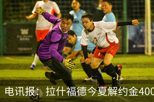 电讯报：拉什福德今夏解约金4000万镑，但不适用于曼城和利物浦